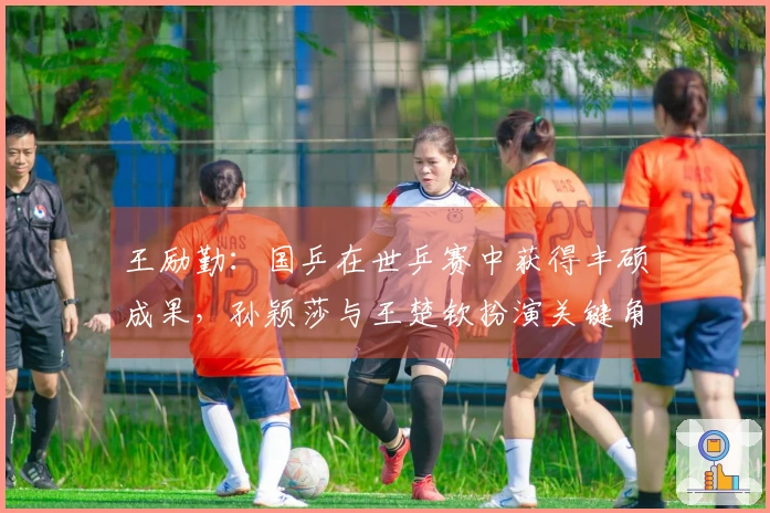 王励勤:国乒在世乒赛中获得丰硕成果,孙颖莎与王楚钦扮演关键角色