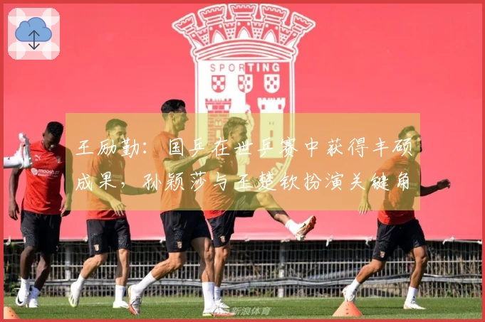 王励勤：国乒在世乒赛中获得丰硕成果，孙颖莎与王楚钦扮演关键角色